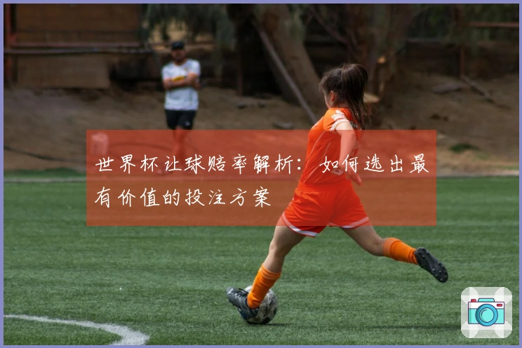 世界杯让球赔率解析：如何选出最有价值的投注方案